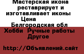 Мастерская икона реставрирует и изготавливает иконы › Цена ­ 12 000 - Белгородская обл. Хобби. Ручные работы » Другое   